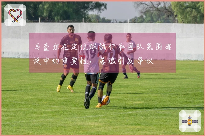 马奎尔在定位球执行和团队氛围建设中的重要性，落选引发争议
