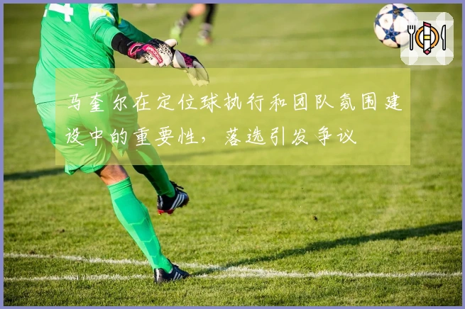 马奎尔在定位球执行和团队氛围建设中的重要性，落选引发争议