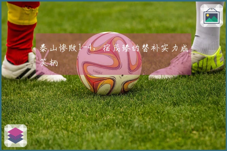 泰山惨败1-4，宿茂臻的替补实力成笑柄